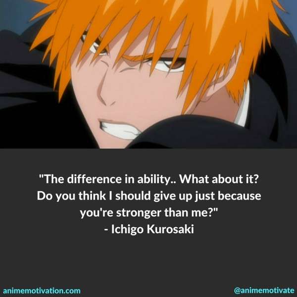 The difference in ability.. What about it? Do you think I should give up just because you're stronger than me? - Ichigo Kurosaki