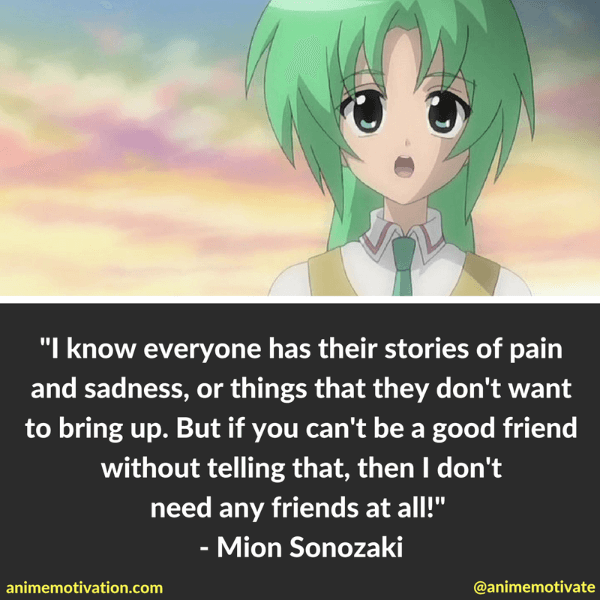 I know everyone has their stories of pain and sadness, or things that they don't want to bring up. But if you can't be a good friend without telling that, then I don't need any friends at all! - Mion Sonozaki