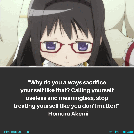 Why do you always sacrifice yourself like that? Calling yourself useless and meaningless, stop treating yourself like you don't matter! - Homura Akemi