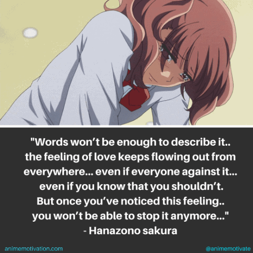 Words wont be enough to describe it.. the feeling of love keeps flowing out from everywhere... Even if everyone's against it... Even if you know that you shouldn't. But once you've noticed this feeling, you won't be able to stop it anymore. - Sakura Hanazono
