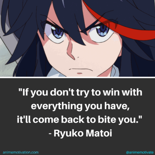 If you don't try to win with everything you have, it'll come back to bite you. - Ryuko Matoi