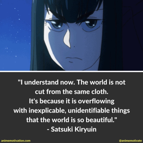 I understand now. The world is not cut from the same cloth. It's because it is overflowing with inexplicable, unidentifiable things that the world is so beautiful. - Satsuki Kiryuin