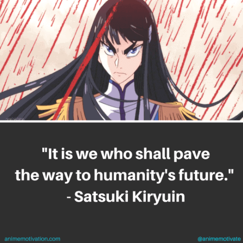 It is we who shall pave the way to humanity's future. - Satsuki Kiryuin