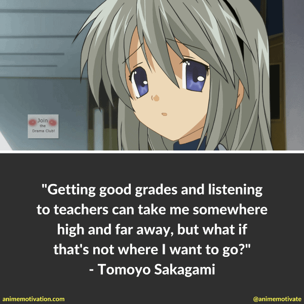 I've already decided. Getting good grades and listening to teachers can take me somewhere high and far away, but what if that's not where I want to go? - Tomoyo Sakagami