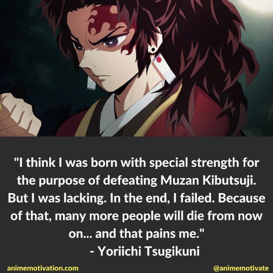 I think I was born with special strength for the purpose of defeating Muzan Kibutsuji. But I was lacking. In the end, I failed. Because of that, many more people will die from now on... and that pains me. - Yoriichi Tsugikuni