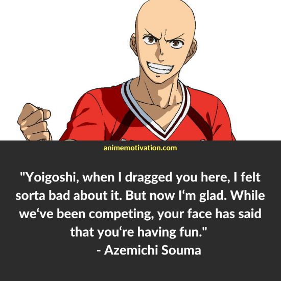 "Yoigoshi, when I dragged you here, I felt sorta bad about it. But now I‘m glad. While we‘ve been competing, your face has said that you‘re having fun. - Azemichi Souma