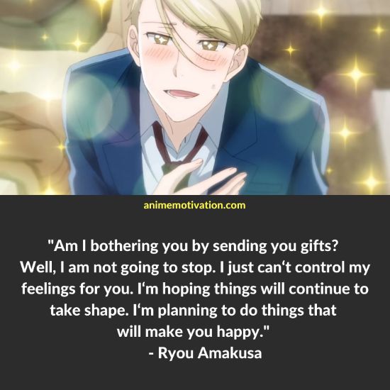 Am I bothering you by sending you gifts? Well, I am not going to stop. I just can‘t control my feelings for you. I‘m hoping things will continue to take shape. I‘m planning to do things that will make you happy. - Ryou Amakusa