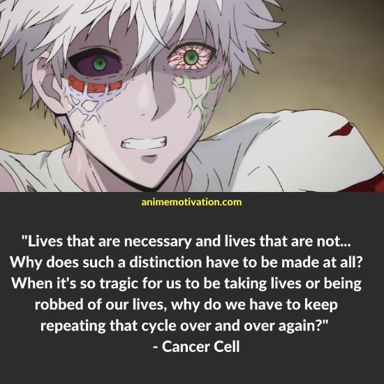 Lives that are necessary and lives that are not... Why does such a distinction have to be made at all? When it's so tragic for us to be taking lives or being robbed of our lives, why do we have to keep repeating that cycle over and over again? - Cancer Cell